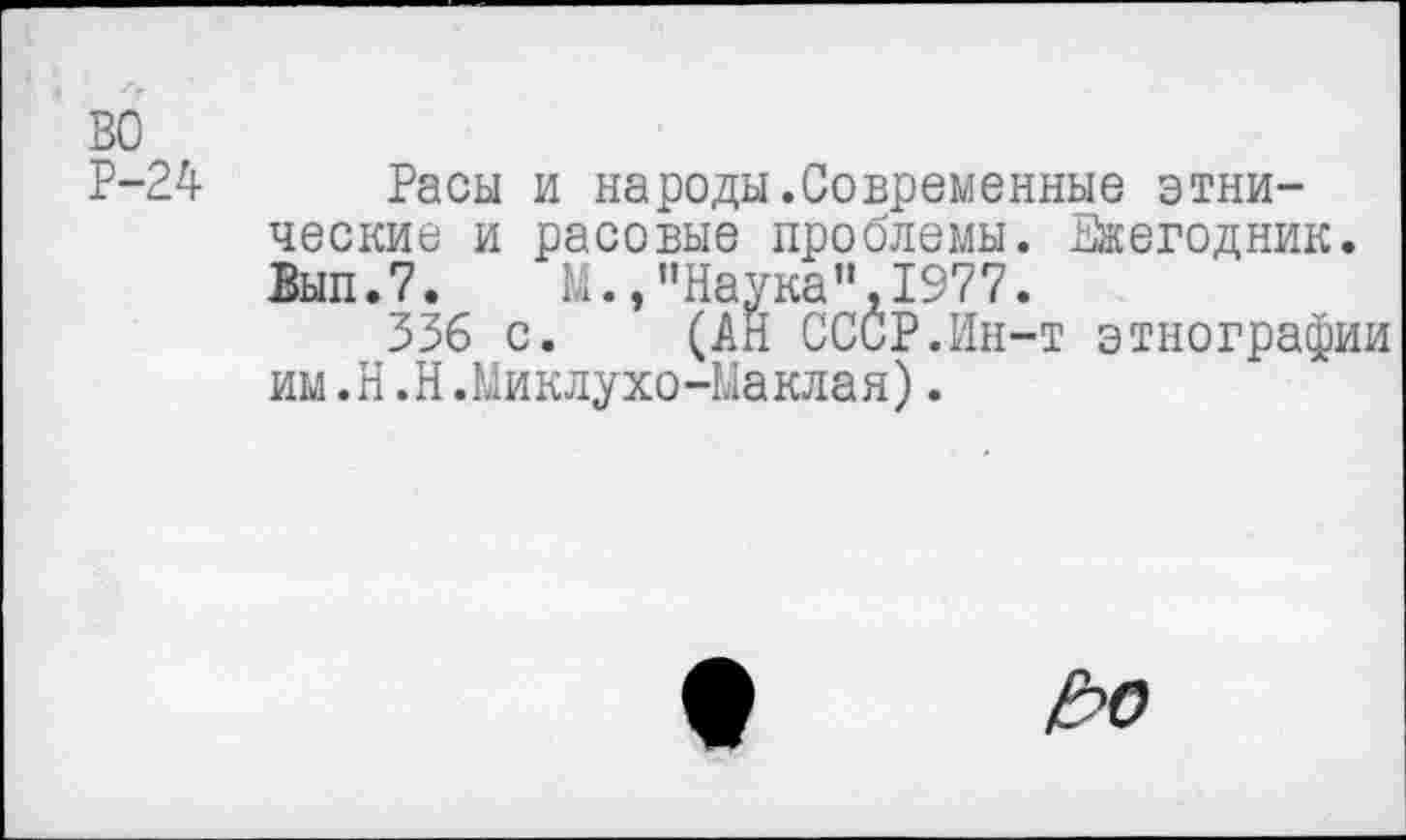 ﻿во
Р-24 Расы и народы.Современные этнические и расовые проблемы. Ежегодник. Вып.7. М.,"Наука",1977.
336 с. (АН СССР.Ин-т этнографии им.Н.Н.Миклухо-Маклая).
Ц>о